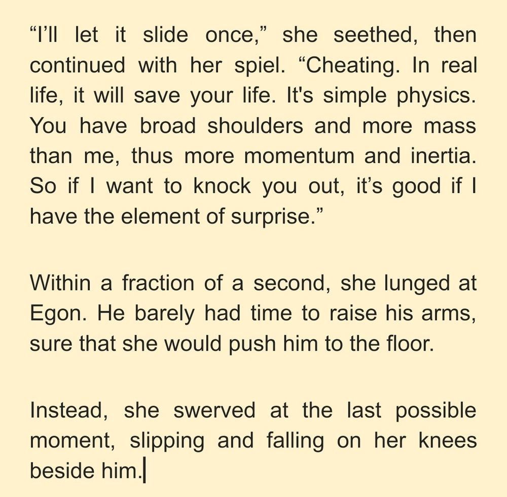 “I’ll let it slide once,” she seethed, then continued with her spiel. “Cheating. In real life, it will save your life. It's simple physics. You have broad shoulders and more mass than me, thus more momentum and inertia. So if I want to knock you out, it’s good if I have the element of surprise.”
Within a fraction of a second, she lunged at Egon. He barely had time to raise his arms, sure that she would push him to the floor.
Instead, she swerved at the last possible moment, slipping and falling on her knees beside him.
