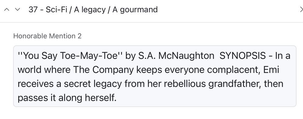 37 - Sci-Fi / A legacy / A gourmand

Honorable Mention 2

"You Say Toe-May-Toe" by S.A. McNaughton 

SYNOPSIS - In a world where The Company keeps everyone complacent, Emi receives a secret legacy from her rebellious grandfather, then passes it along herself.