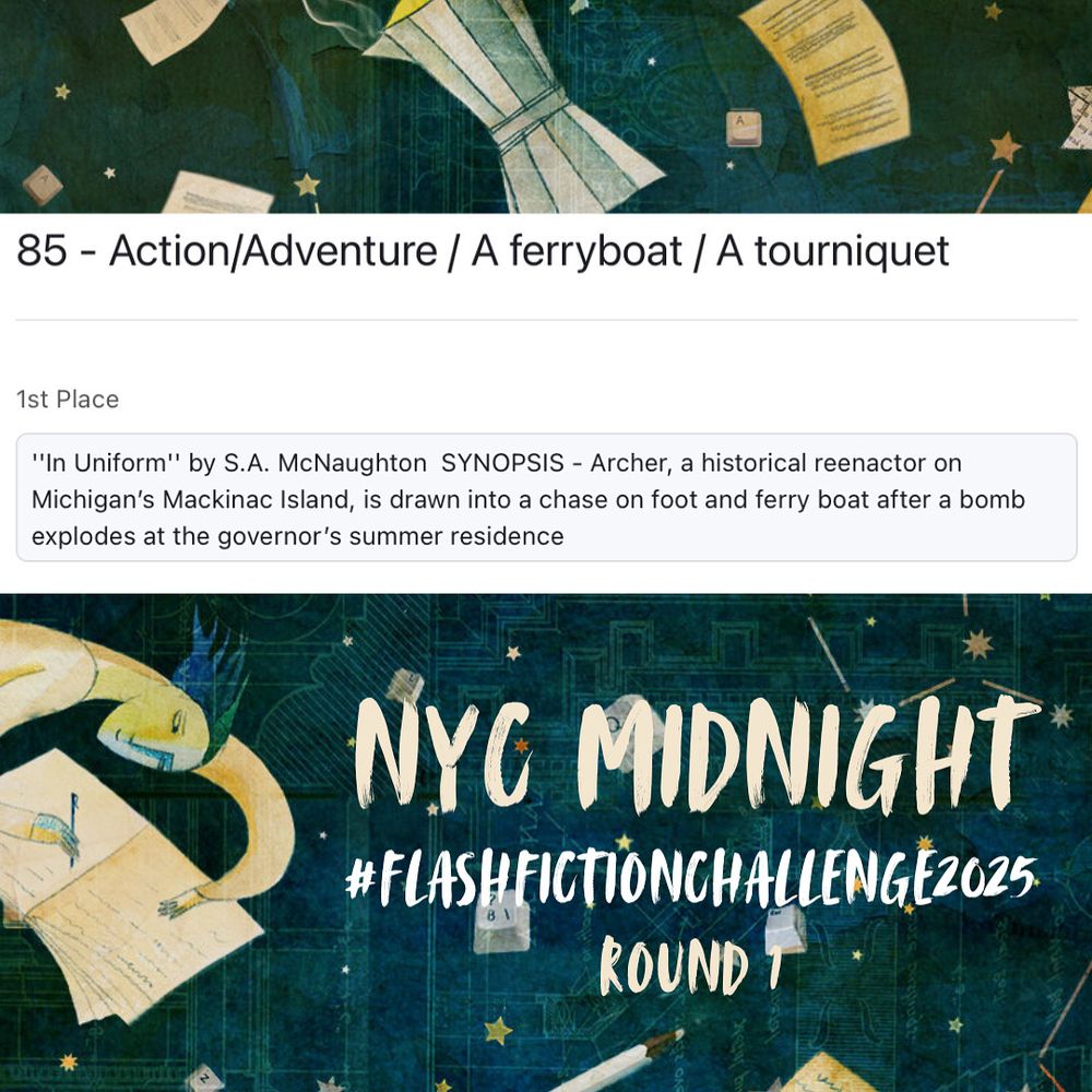 Screenshot from the results page of the NYC Midnight Flash Fiction Challenge, round 1 says: 

Group 85 - Prompts: Action/Adventure / A ferryboat / A tourniquet

1st Place

"In Uniform" by S.A. McNaughton SYNOPSIS - Archer, a historical reenactor on Michigan's Mackinac Island, is drawn into a chase on foot and ferry boat after a bomb explodes at the governor's summer residence