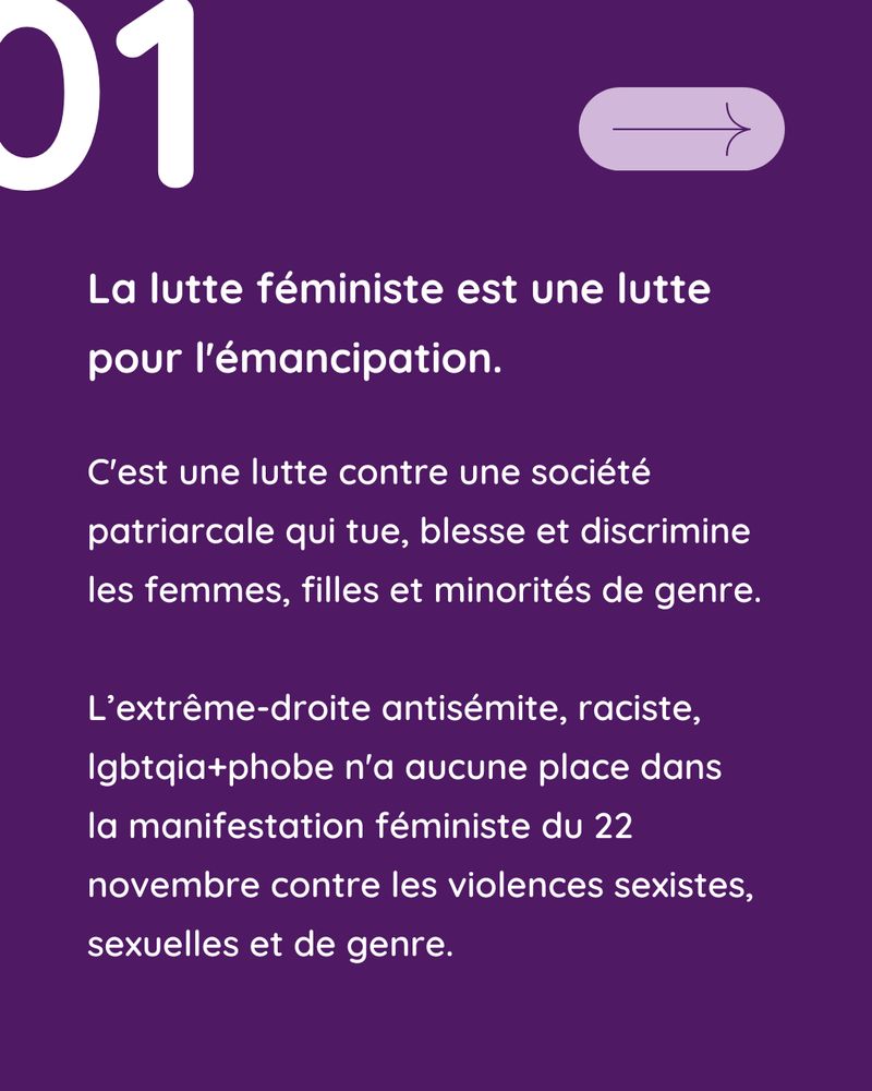 Fond violet foncé : Texte en blanc 1) "La lutte féministe est une lutte pour l'émancipation. 

C'est une lutte contre une société patriarcale qui tue, blesse et discrimine les femmes, filles et minorités de genre.

L’extrême-droite antisémite, raciste, lgbtqia+phobe n'a aucune place dans 
la manifestation féministe du 22 novembre contre les violences sexistes, sexuelles et de genre."
