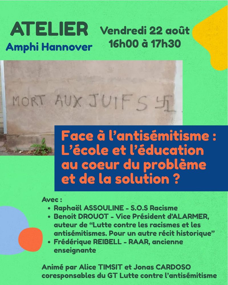 Cette image est l’affiche d’un atelier intitulé **« Face à l’antisémitisme : l’école et l’éducation au cœur du problème et de la solution ? »**. L’événement se tiendra le vendredi 22 août, de 16h00 à 17h30, à l’amphi Hannover. L’affiche présente une photo d’un mur tagué d’un slogan antisémite et d’une croix gammée, mise en contraste avec des couleurs vives et des formes géométriques. Les intervenants annoncés sont Raphaël Assouline (S.O.S Racisme), Benoît Drouot (Vice-président d’ALARMER et auteur), et Frédérique Reibell (RAAR, ancienne enseignante). La rencontre sera animée par Alice Timsit et Jonas Cardoso.
