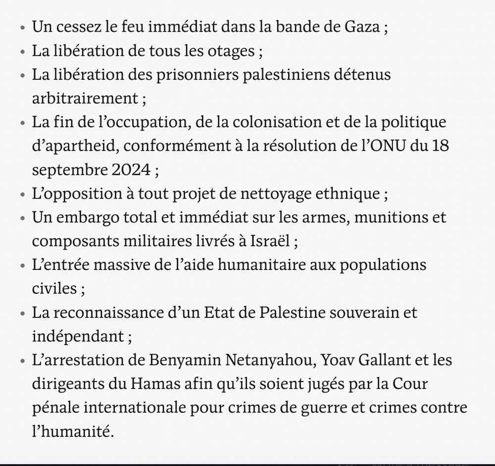 Capture d'écran avec la liste des demandes dans le texte : 
Un cessez le feu immédiat dans la bande de Gaza ;
La libération de tous les otages ;
La libération des prisonniers palestiniens détenus arbitrairement ;
La fin de l’occupation, de la colonisation et de la politique d’apartheid, conformément à la résolution de l’ONU du 18 septembre 2024 ;
L’opposition à tout projet de nettoyage ethnique ;
Un embargo total et immédiat sur les armes, munitions et composants militaires livrés à Israël ;
L’entrée massive de l’aide humanitaire aux populations civiles ;
La reconnaissance d’un Etat de Palestine souverain et indépendant ;
L’arrestation de Benyamin Netanyahou, Yoav Gallant et les dirigeants du Hamas afin qu’ils soient jugés par la Cour pénale internationale pour crimes de guerre et crimes contre l’humanité.
https://www.nouvelobs.com/idees/20250514.OBS103872/israel-palestine-contre-les-faiseurs-de-guerre-construisons-le-chemin-de-la-paix.html