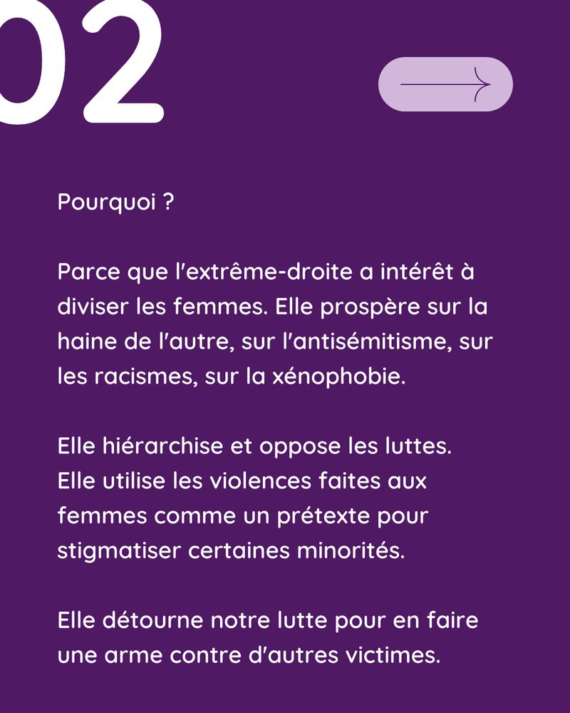 Fond violet foncé : Texte en blanc : "Pourquoi ?

Parce que l'extrême-droite a intérêt à diviser les femmes. Elle prospère sur la haine de l'autre, sur l'antisémitisme, sur les racismes, sur la xénophobie. 

Elle hiérarchise et oppose les luttes. 
Elle utilise les violences faites aux femmes comme un prétexte pour stigmatiser certaines minorités. 

Elle détourne notre lutte pour en faire une arme contre d'autres victimes."