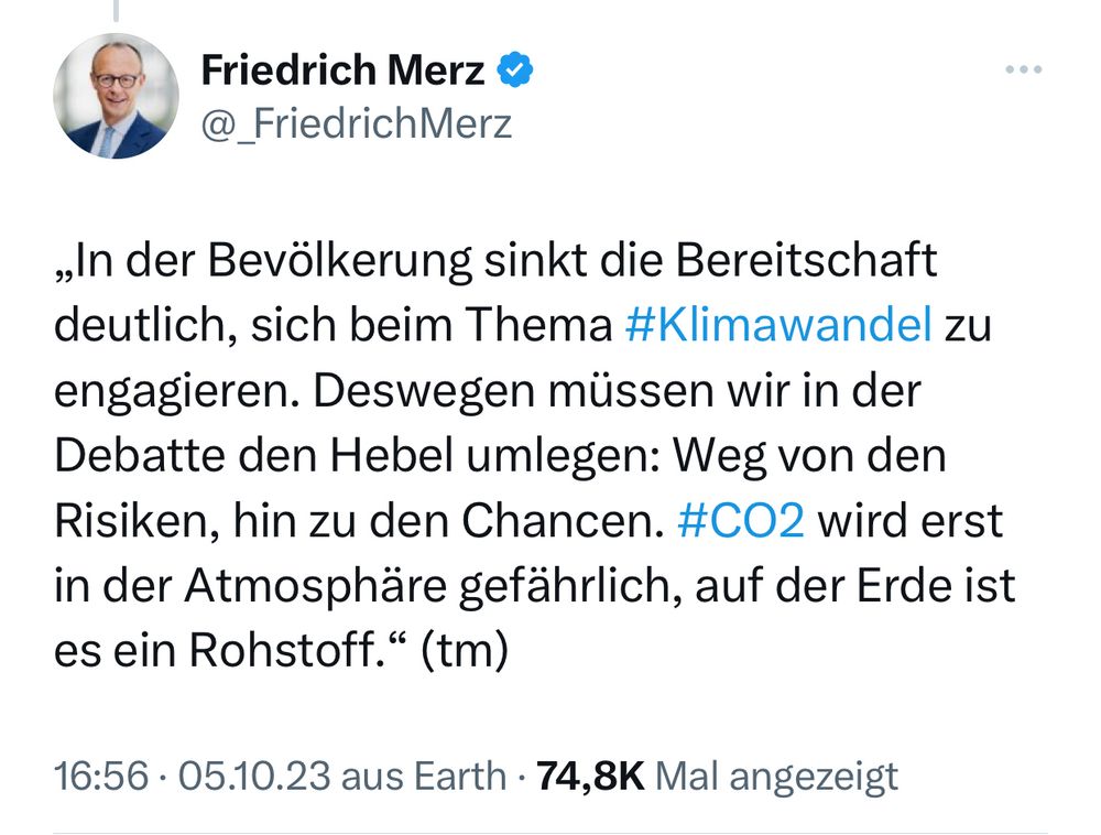 Tweet von Friedrich Merz

„In der Bevölkerung sinkt die Bereitschaft deutlich, sich beim Thema #Klimawandel zu engagieren. Deswegen müssen wir in der Debatte den Hebel umlegen: Weg von den Risiken, hin zu den Chancen. #CO2 wird erst in der Atmosphäre gefährlich, auf der Erde ist es ein Rohstoff." (tm)

16:56 • 05.10.23 aus Earth