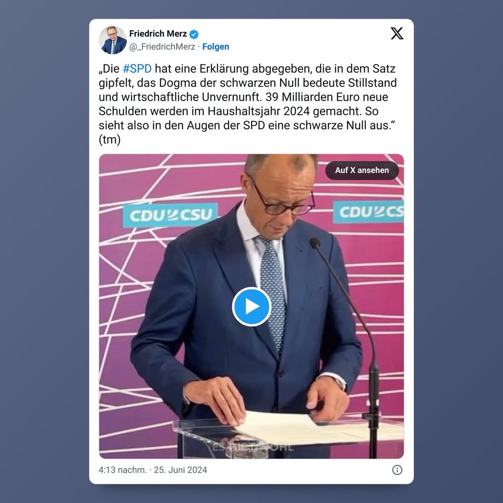 Friedrich Merz, x.com, 25.06.2024: „Die #SPD hat eine Erklärung abgegeben, die in dem Satz gipfelt, das Dogma der schwarzen Null bedeute Stillstand und wirtschaftliche Unvernunft. 39 Milliarden Euro neue Schulden werden im Haushaltsjahr 2024 gemacht. So sieht also in den Augen der SPD eine schwarze Null aus." (tm)