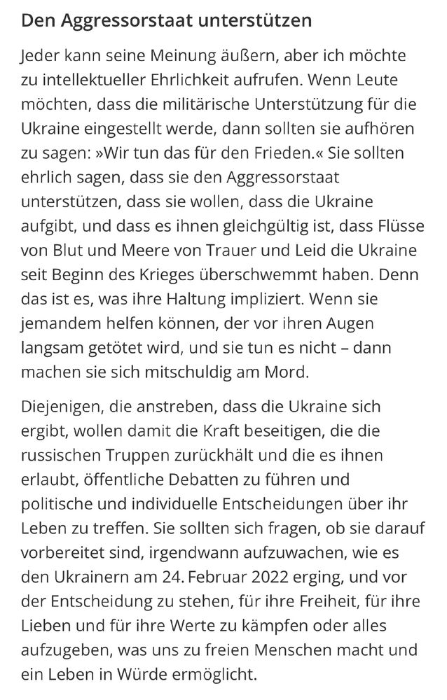 Den Aggressorstaat unterstützen

Jeder kann seine Meinung äußern, aber ich möchte zu intellektueller Ehrlichkeit aufrufen. Wenn Leute möchten, dass die militärische Unterstützung für die Ukraine eingestellt werde, dann sollten sie aufhören zu sagen: »Wir tun das für den Frieden.« Sie sollten ehrlich sagen, dass sie den Aggressorstaat unterstützen, dass sie wollen, dass die Ukraine aufgibt, und dass es ihnen gleichgültig ist, dass Flüsse von Blut und Meere von Trauer und Leid die Ukraine seit Beginn des Krieges überschwemmt haben. Denn das ist es, was ihre Haltung impliziert. Wenn sie jemandem helfen können, der vor ihren Augen langsam getötet wird, und sie tun es nicht - dann machen sie sich mitschuldig am Mord.
Diejenigen, die anstreben, dass die Ukraine sich ergibt, wollen damit die Kraft beseitigen, die die russischen Truppen zurückhält und die es ihnen erlaubt, öffentliche Debatten zu führen und politische und individuelle Entscheidungen über ihr Leben zu treffen. Sie sollten sich fragen, ob sie darauf vorbereitet sind, irgendwann aufzuwachen, wie es den Ukrainern am 24. Februar 2022 erging, und vor der Entscheidung zu stehen, für ihre Freiheit, für ihre Lieben und für ihre Werte zu kämpfen oder alles aufzugeben, was uns zu freien Menschen macht und ein Leben in Würde ermöglicht.
