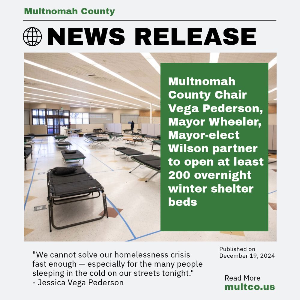 Multnomah County News release. Picture of temporary shelter beds. Multnomah County Chair Vega Pederson, Mayor Wheeler, Mayor-elect Wilson partner to open at least 200 overnight winter shelter beds. "We cannot solve our homelessness crisis fast enough - especially for the many people sleeping in the cold on our streets tonight."