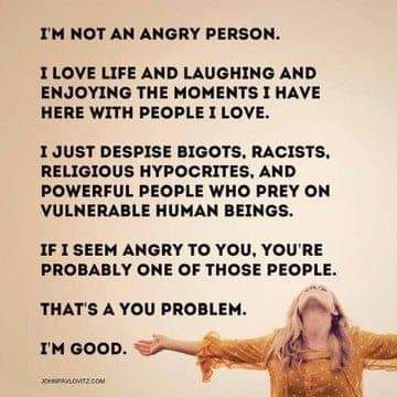  I'M NOT AN ANGRY PERSON. I LOVE LIFE AND LAUGHING AND ENJOYING THE MOMENTS I HAVE HERE WITH PEOPLE I LOVE. I JUST DESPISE BIGOTS, RACISTS, RELIGIOUS HYPOCRITES, AND POWERFUL PEOPLE WHO PREY ON VULNERABLE HUMAN BEINGS. IF I SEEM ANGRY TO YOU, YOU'RE PROBABLY ONE OF THOSE PEOPLE. THAT'S A YOU PROBLEM. I'M GOOD. Attribution John Pavlovitz dot com
