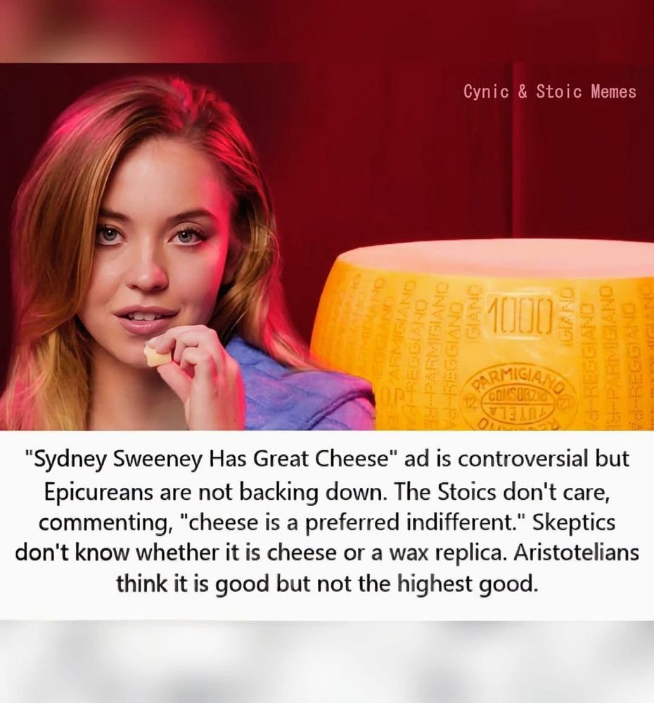 Picture of actor Sydney Sweeney sitting next to a giant block of cheese

Text:

Cynic & Stoic Memes
Mr
号路1000号号
DARMIGIA,
"Sydney Sweeney Has Great Cheese" ad is controversial but Epicureans are not backing down. The Stoics don't care, commenting, "cheese is a preferred indifferent." Skeptics don't know whether it is cheese or a wax replica. Aristotelians think it is good but not the highest good.