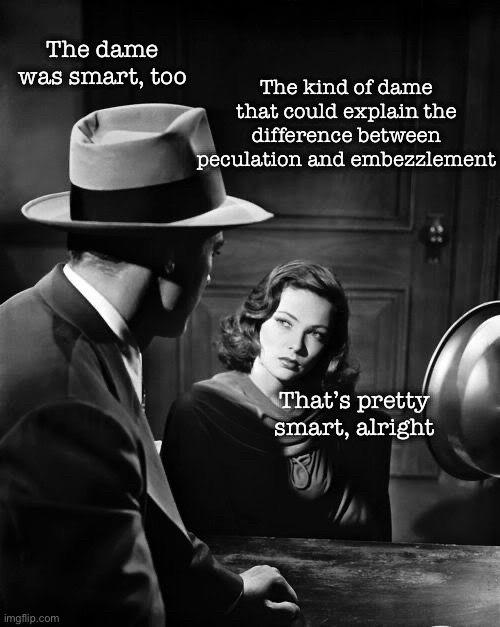 Noir photo of a man wearing a hat facing away from the viewer looking across the table at a femme fatale who’s got a serious expression

Text:

The dame was smart, too

The kind of dame that could explain the difference between peculation and embezzlement

That's pretty smart, alright