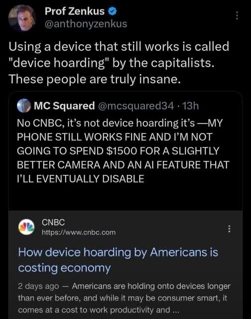Twitter cap

Text:

Prof Zenkus O @anthonyzenkus
Using a device that still works is called
"device hoarding" by the capitalists.
These people are truly insane.
MC Squared @mcsquared34 • 13h
No CNBC, it's not device hoarding it's —MY PHONE STILL WORKS FINE AND I'M NOT GOING TO SPEND $1500 FOR A SLIGHTLY BETTER CAMERA AND AN AI FEATURE THAT I'LL EVENTUALLY DISABLE
:
CNBC
https://www.cnbc.com
:
How device hoarding by Americans is costing economy
2 days ago - Americans are holding onto devices longer than ever before, and while it may be consumer smart, it comes at a cost to work productivity and ...
