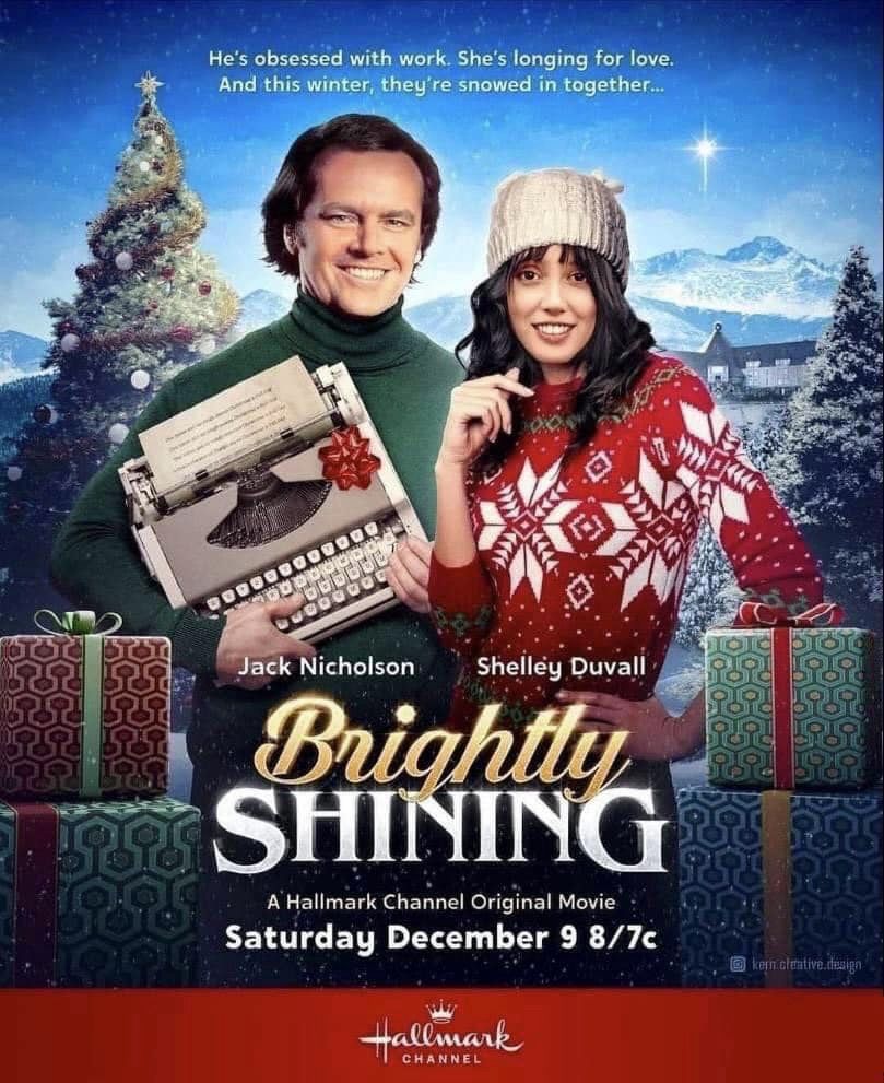 Photoshop ad for a Hallmark Channel Christmas movie based on Stephen King from the showman

Jack Nicholson and Shelly Duvall star 

He's obsessed with work. She's longing for love.
And this winter, they're snowed in together...

Jack Nicholson
Shelley Duvall

Brightly
SHINING

A Hallmark Channel Original Movie
Saturday December 9 8/7c

Hallmark
CHANNEL