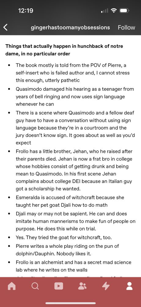 12:19
O ج.
く
gingerhastoomanyobsessions Follow
Things that actually happen in hunchback of notre dame, in no particular order
• The book mostly is told from the POV of Pierre, a self-insert who is failed author and, I cannot stress this enough, utterly pathetic
• Quasimodo damaged his hearing as a teenager from years of bell ringing and now uses sign language whenever he can
• There is a scene where Quasimodo and a fellow deaf guy have to have a conversation without using sign language because they're in a courtroom and the jury doesn't know sign. It goes about as well as you'd expect
• Frollo has a little brother, Jehan, who he raised after their parents died. Jehan is now a frat bro in college whose hobbies consist of getting drunk and being mean to Quasimodo. In his first scene Jehan complains about college DEl because an Italian guy got a scholarship he wanted.
• Emeralda is accused of witchcraft because she taught her pet goat Djali how to do math
• Djali may or may not be sapient. He can and does imitate human mannerisms to make fun of people on purpose. He does this while on trial.
• Yes. They tried the goat for witchcraft, too.
• Pierre writes a whole play riding on the pun of dolphin/Dauphin. Nobody likes it.
• Frollo is an alchemist and has a secret mad science lab where he writes on the walls