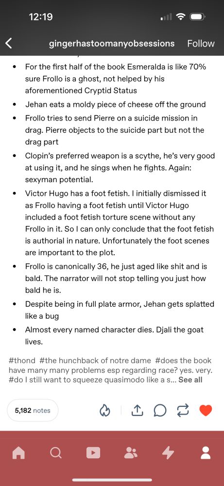 12:19
O ج.
<
gingerhastoomanyobsessions Follow
• For the first half of the book Emeralda is like 70% sure Frollo is a ghost, not helped by his aforementioned Cryptid Status
• Jehan eats a moldy piece of cheese off the ground
• Frollo tries to send Pierre on a suicide mission in drag. Pierre objects to the suicide part but not the drag part
• Clopin's preferred weapon is a scythe, he's very good at using it, and he sings when he fights. Again: sexyman potential.
• Victor Hugo has a foot fetish. I initially dismissed it as Frollo having a foot fetish until Victor Hugo included a foot fetish torture scene without any Frollo in it. So I can only conclude that the foot fetish is authorial in nature. Unfortunately the foot scenes are important to the plot.
• Frollo is canonically 36, he just aged like shit and is bald. The narrator will not stop telling you just how bald he is.
• Despite being in full plate armor, Jehan gets splatted like a bug
• Almost every named character dies. Djali the goat lives.
#thond #the hunchback of notre dame #does the book have many many problems esp regarding race? yes. very. #do I still want to squeeze quasimodo like a s... See all
5,182 notes
4