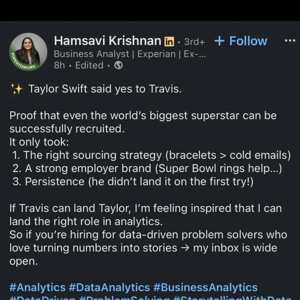 Linkedin screen cap Hamsavi Krishnan in • 3rd+ • 3rd+ + Follow Business Analyst | Experian | Ex-... 8h • Edited • .. • + Taylor Swift said yes to Travis. Proof that even the world's biggest superstar can be successfully recruited. It only took: 1. The right sourcing strategy (bracelets > cold emails) 2. A strong employer brand (Super Bowl rings help...) 3. Persistence (he didn't land it on the first try!) If Travis can land Taylor, I'm feeling inspired that I can land the right role in analytics. So if you're hiring for data-driven problem solvers who love turning numbers into stories → my inbox is wide open. #Analytics #DataAnalytics #BusinessAnalytics