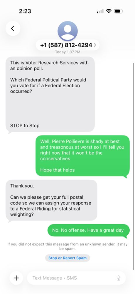 Text cap

2:23
+1 (587) 812-4294 )
Today 1:37 PM
This is Voter Research Services with an opinion poll.
Which Federal Political Party would you vote for if a Federal Election occurred?
STOP to Stop
Well, Pierre Poilievre is shady at best and treasonous at worst so I l'Il tell you right now that it won't be the conservatives
Hope that helps
Thank you.
Can we please get your full postal code so we can assign your response to a Federal Riding for statistical weighting?
No. No offense. Have a great day
If you did not expect this message from an unknown sender, it may be spam.
Stop or Report Spam
Text Message • SMS
KG