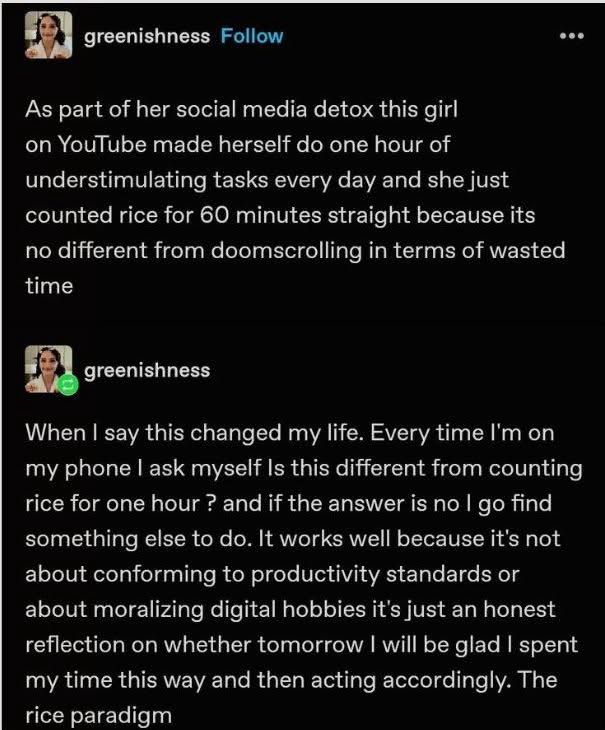 Tumblr cap from user @greenishness 
Follow

As part of her social media detox this girl on YouTube made herself do one hour of understimulating tasks every day and she just counted rice for 60 minutes straight because its no different from doomscrolling in terms of wasted time
...
@greenishness
When I say this changed my life. Every time I'm on my phone l ask myself Is this different from counting rice for one hour ? and if the answer is no I go find something else to do. It works well because it's not about conforming to productivity standards or about moralizing digital hobbies it's just an honest reflection on whether tomorrow I will be glad I spent my time this way and then acting accordingly. The rice paradigm