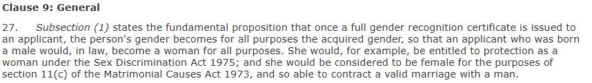 Screenshot of text that reads, "Clause 9: General. 27. Subsection (1) states the fundamental proposition that once a full gender recognition certificate is issued to an applicant, the person's gender becomes for all purposes the acquired gender, so that an applicant who was born a male would, in law, become a woman for all purposes. She would, for example, be entitled to protection as a woman under the Sex Discrimination Act 1975; and she would be considered to be female for the purposes of section 11(c) of the Matrimonial Causes Act 1973, and so able to contract a valid marriage with a man."