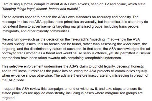 Screenshot of a formal complaint about the ASA's adverts, which state: "Keeping things legal, decent, honest and truthful." The complaint states that these adverts breach the ASA's own standards on accuracy and honesty, and that the ASA's principles do not extend to advertisements targeting marginalized groups. Recent rulings, such as the decision on the Telegraph's "muscling in" ad, show the ASA "salami slicing" issues until no breach can be found, rather than assessing the wider harm, the targeting, and the discriminatory nature of such ads. The complaint states that this selective enforcement undermines the ASA's claim to uphold legality, decency, honesty, and truthfulness, and misleads the public into believing the ASA protects all communities equally. The complaint requests the ASA review this campaign, amend or withdraw it, and take steps to ensure its stated principles are applied consistently, including in cases where marginalized groups are targeted.