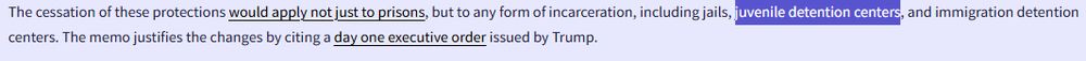 The cessation of these protections would apply not just to prisons, but to any form of incarceration, including jails, juvenile detention centers, and immigration detention centers. The memo justifies the changes by citing a day one executive order issued by Trump.