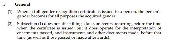 Screenshot of text that reads: "5 General (1) Where a full gender recognition certificate is issued to a person, the person's gender becomes for all purposes the acquired gender. (2) Subsection (1) does not affect things done, or events occurring, before the time when the certificate is issued; but it does operate for the interpretation of enactments passed, and instruments and other documents made, before that time (as well as those passed or made afterwards)."