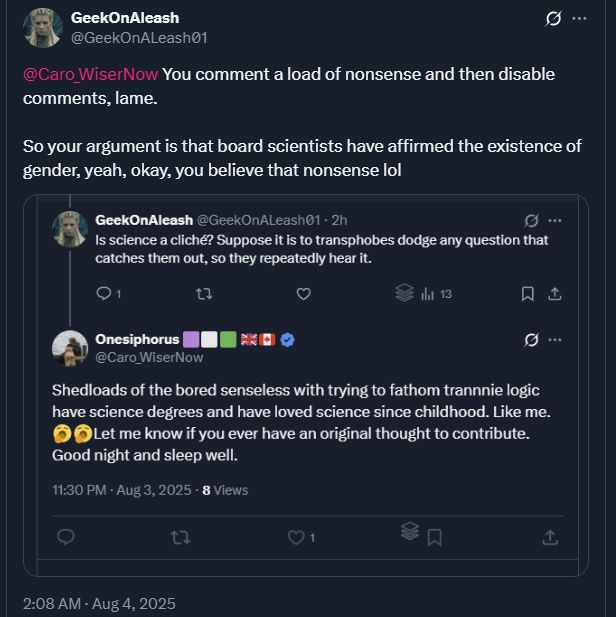 Screenshot of a Twitter thread. GeekOnAleash tweets "@Caro_WiserNow You comment a load of nonsense and then disable comments, lame. So your argument is that board scientists have affirmed the existence of gender, yeah, okay, you believe that nonsense lol". GeekOnAleash also tweets "Is science a cliché? Suppose it is to transphobes dodge any question that catches them out, so they repeatedly hear it." Onesiphorus replies to @Caro_WiserNow, "Shedloads of the bored senseless with trying to fathom trannnie logic have science degrees and have loved science since childhood. Like me. Let me know if you ever have an original thought to contribute. Good night and sleep well."