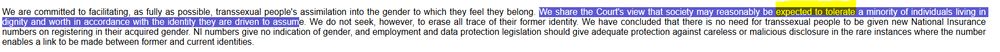 Text describing the commitment to transsexual people's assimilation, stating, "We are committed to facilitating, as fully as possible, transsexual people's assimilation into the gender to which they feel they belong. We share the Court's view that society may reasonably be expected to tolerate a minority of individuals living in dignity and worth in accordance with the identity they are driven to assume. We do not seek, however, to erase all trace of their former identity. We have concluded that there is no need for transsexual people to be given new National Insurance numbers on registering in their acquired gender. Nl numbers give no indication of gender, and employment and data protection legislation should give adequate protection against careless or malicious disclosure in the rare instances where the number enables a link to be made between former and current identities."