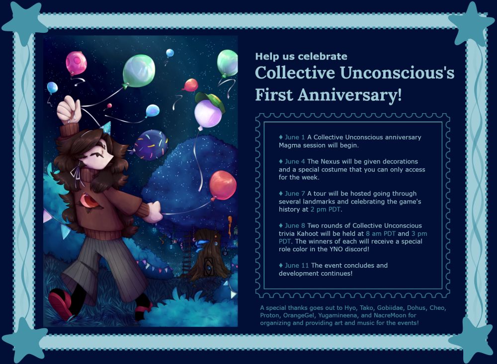 Help us celebrate Collective Unconscious's First Anniversary!

June 1: A Collective Unconscious anniversary Magma session will begin.

June 4: The Nexus will be given decorations and a special costume that you can only access for the week.

June 7: A tour will be hosted going through several landmarks and celebrating the game's history at 2 pm PDT.

June 8: Two rounds of Collective Unconscious trivia Kahoot will be held at 8 am PDT and 3 pm PDT. The winners of each will receive a special role color in the YNO discord!

June 11: The event concludes and development continues!

A special thanks goes out to Hyo, Tako, Gobiidae, Dohus, Cheo, Proton, OrangeGel, Yugamineena, and NacreMoon for organizing and providing art and music for the events!