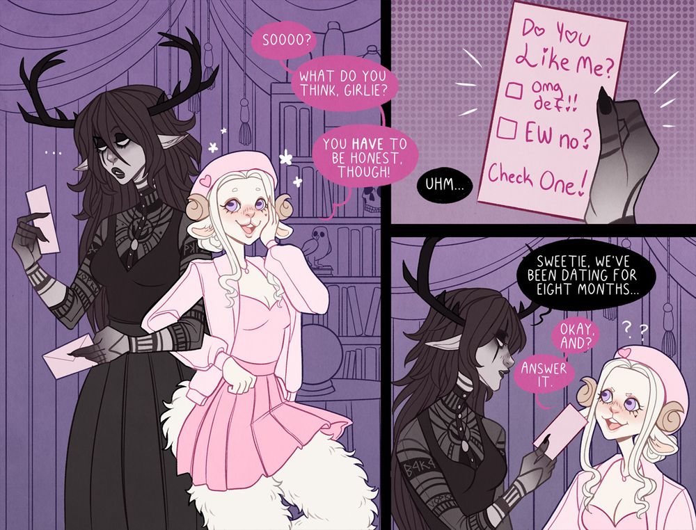 a comic of two women, Void, a gothic tiefling woman with antlers, and Sweet Pea, a girly sheep satyr dressed in pink. 

first panel shows Void looking down confused at a letter she has pulled out of a pink envelope. Sweet Pea links her arm with hers and smiles as she says "Sooo? What do you think, girlie? you HAVE to be honest, though."

second panel shows a close up of the letter. it says "Do you like me? omg def!!! EW no? Check one!" with two boxes next to the options. all the exclamation marks have hearts for the dots.

third panel shows Void looking down at Sweet Pea as she says "Sweetie, we've been dating for eight months..." as Sweet Pea furrows her eyebrows and responds "Okay, and? Answer it."