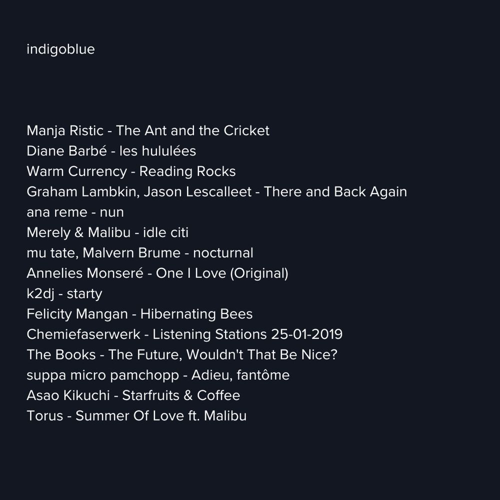 indigoblue
Manja Ristic - The Ant and the Cricket Diane Barbé - les hululées
Warm Currency - Reading Rocks
Graham Lambkin, Jason Lescalleet - There and Back Again ana reme - nun
Merely & Malibu - idle citi mu tate, Malvern Brume - nocturnal
Annelies Monseré - One I Love (Original)
k2dj - starty
Felicity Mangan - Hibernating Bees
Chemiefaserwerk - Listening Stations 25-01-2019
The Books - The Future, Wouldn't That Be Nice? suppa micro pamchopp - Adieu, fantôme
Asao Kikuchi - Starfruits & Coffee
Torus - Summer Of Love ft. Malibu