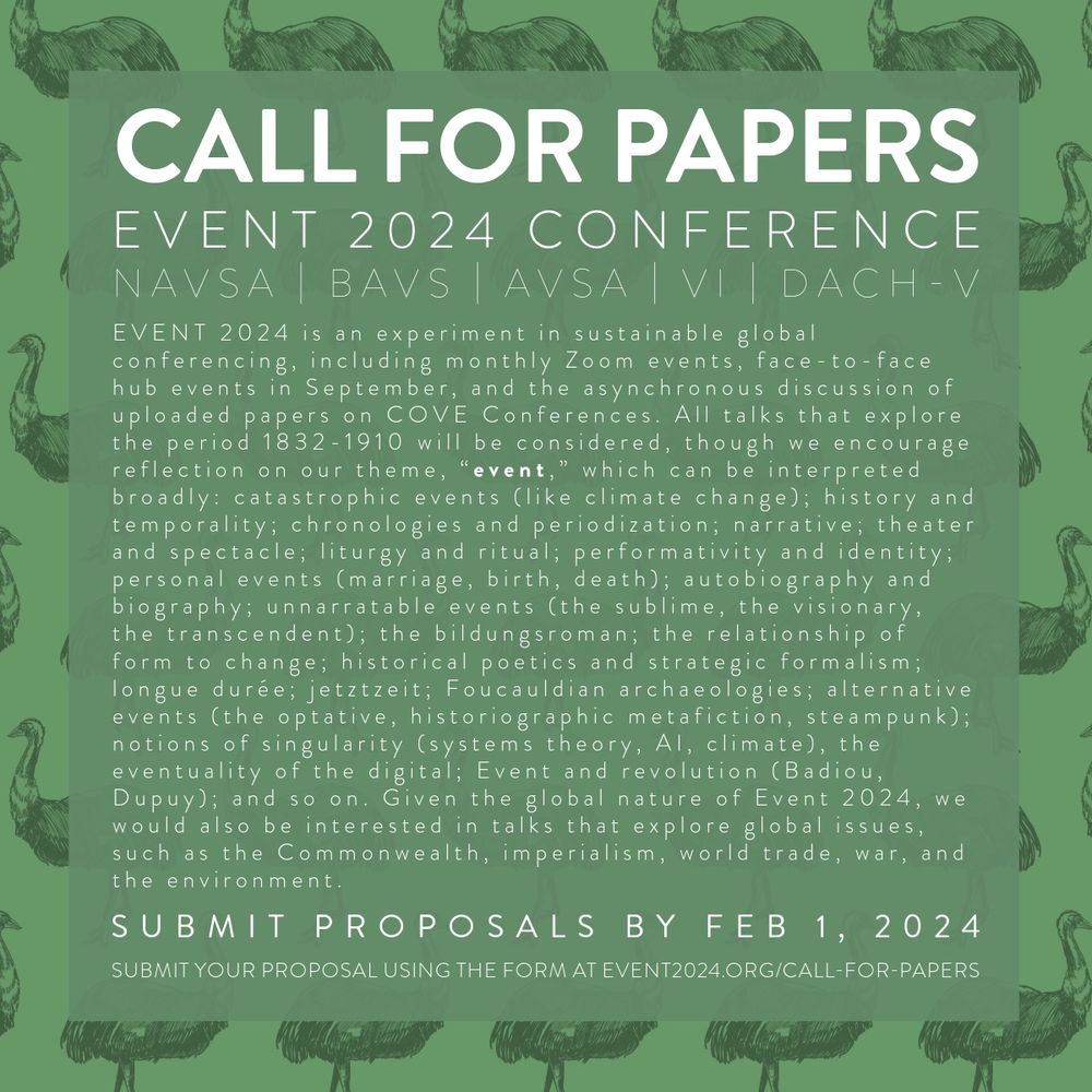 A graphic with white text on a green background reading: “EVENT 2024 is an experiment in sustainable global conferencing, including monthly Zoom events, face-to-face hub events in September, and the asynchronous discussion of uploaded papers on COVE Conferences. All talks that explore the period 1832-1910 will be considered, though we encourage reflection on our theme, “event,” which can be interpreted broadly: catastrophic events (like climate change); history and temporality; chronologies and periodization; narrative; theater and spectacle; liturgy and ritual; performativity and identity; personal events (marriage, birth, death); autobiography and biography; unnarratable events (the sublime, the visionary, the transcendent); the bildungsroman; the relationship of form to change; historical poetics and strategic formalism; longue durée; jetztzeit; Foucauldian archaeologies; alternative events (the optative, historiographic metafiction, steampunk); notions of singularity (systems theor