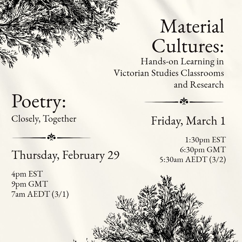 A text graphic reading: “Poetry: Closely, Together. Thursday, February 29. 4pm EST, 9pm GMT, 7am AEDT (3/1). Material Cultures: Hands-on Learning in Victorian Studies Classrooms and Research. Friday, March 1. 1:30pm EST, 6:30pm GMT, 5:30am AEDT (3/2).”