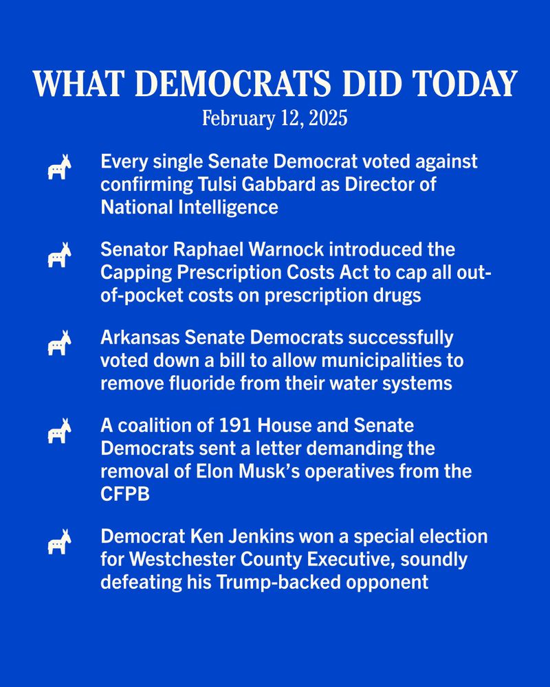 WHAT DEMOCRATS DID TODAY
February 12, 2025

Every single Senate Democrat voted against confirming Tulsi Gabbard as Director of National Intelligence

Senator Raphael Warnock introduced the Capping Prescription Costs Act to cap all out-of-pocket costs on prescription drugs

Arkansas Senate Democrats successfully voted down a bill to allow municipalities to remove fluoride from their water systems

A coalition of 191 House and Senate Democrats sent a letter demanding the removal of Elon Musk's operatives from the
CFPB

Democrat Ken Jenkins won a special election for Westchester County Executive, soundly defeating his Trump-backed opponent