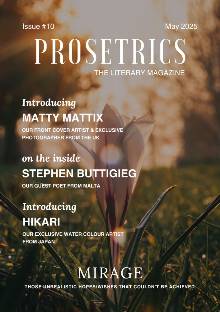 Issue #10
May 2025
PROSETRICS
THE LITERARY MAGAZINE
Introducing
MATTY MATTIX
OUR FRONT COVER ARTIST & EXCLUSIVE
PHOTOGRAPHER FROM THE UK
on the inside
STEPHEN BUTTIGIEG
OUR GUEST POET FROM MALTA
Introducing
HIKARI
OUR EXCLUSIVE WATER COLOUR ARTIST
FROM JAPAN
MIRAGE
THOSE UNREALISTIC HOPES/WISHES THAT COULDN'T BE ACHIEVED.