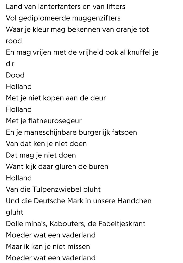 Land van lanterfanters en van lifters Vol gediplomeerde muggenzifters Waar je kleur mag bekennen van oranje tot rood
En mag vrijen met de vrijheid ook al knuffel ie
d'r
Dood
Holland
Met je niet kopen aan de deur Holland
Met ie flatneurosegeur En ie maneschiinbare burgerlijk fatsoen Van dat ken ie niet doen Dat mag ie niet doen Want kijk daar gluren de buren Holland
Van die Tulpenzwiebel bluht Und die Deutsche Mark in unsere Handcher gluht
Dolle mina's, Kabouters, de Fabeltjeskrant Moeder wat een vaderland Maar ik kan ie niet missen Moeder wat een vaderland