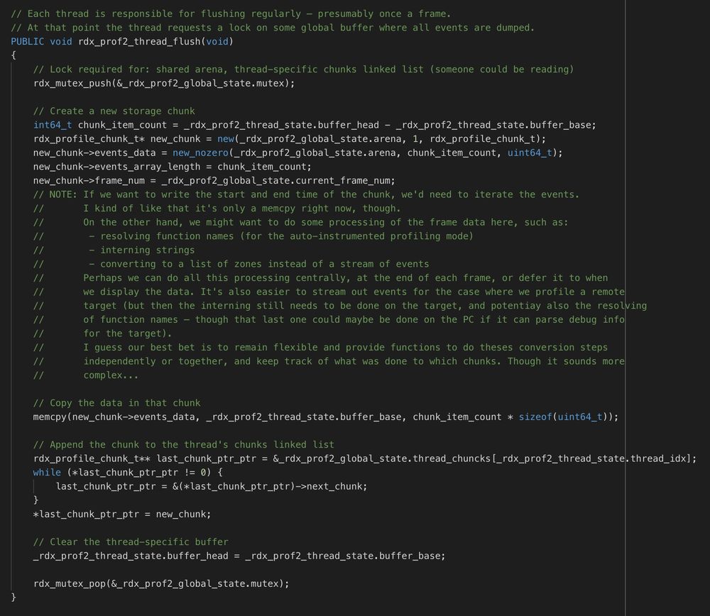 If we want to write the start and end time of the chunk, we'd need to iterate the events.
I kind of like that it's only a memcpy right now, though.
On the other hand, we might want to do some processing of the frame data here, such as:
 - resolving function names (for the auto-instrumented profiling mode)
 - interning strings
 - converting to a list of zones instead of a stream of events
Perhaps we can do all this processing centrally, at the end of each frame, or defer it to when
we display the data. It's also easier to stream out events for the case where we profile a remote
target (but then the interning still needs to be done on the target, and potentiay also the resolving
of function names – though that last one could maybe be done on the PC if it can parse debug info
for the target).
I guess our best bet is to remain flexible and provide functions to do theses conversion steps
independently or together, and keep track of what was done to which chunks. Though it sounds more
complex...