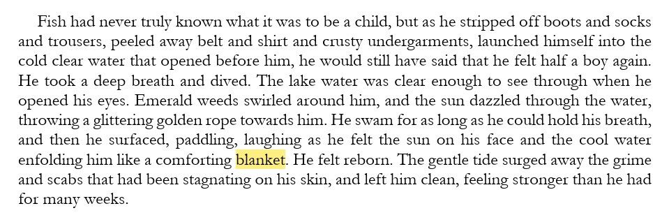From Forest of the Morning, book 3:

Fish had never truly known what it was to be a child, but as he stripped off boots and socks and trousers, peeled away belt and shirt and crusty undergarments, launched himself into the cold clear water that opened before him, he would still have said that he felt half a boy again. He took a deep breath and dived. The lake water was clear enough to see through when he opened his eyes. Emerald weeds swirled around him, and the sun dazzled through the water, throwing a glittering golden rope towards him. He swam for as long as he could hold his breath, and then he surfaced, paddling, laughing as he felt the sun on his face and the cool water enfolding him like a comforting blanket. He felt reborn. The gentle tide surged away the grime and scabs that had been stagnating on his skin, and left him clean, feeling stronger than he had for many weeks.