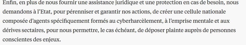 Enfin, en plus de nous fournir une assistance juridique et une protection en cas de besoin, nous demandons à l’Etat, pour pérenniser et garantir nos actions, de créer une cellule nationale composée d’agents spécifiquement formés au cyberharcèlement, à l’emprise mentale et aux dérives sectaires, pour nous permettre, le cas échéant, de déposer plainte auprès de personnes conscientes des enjeux.