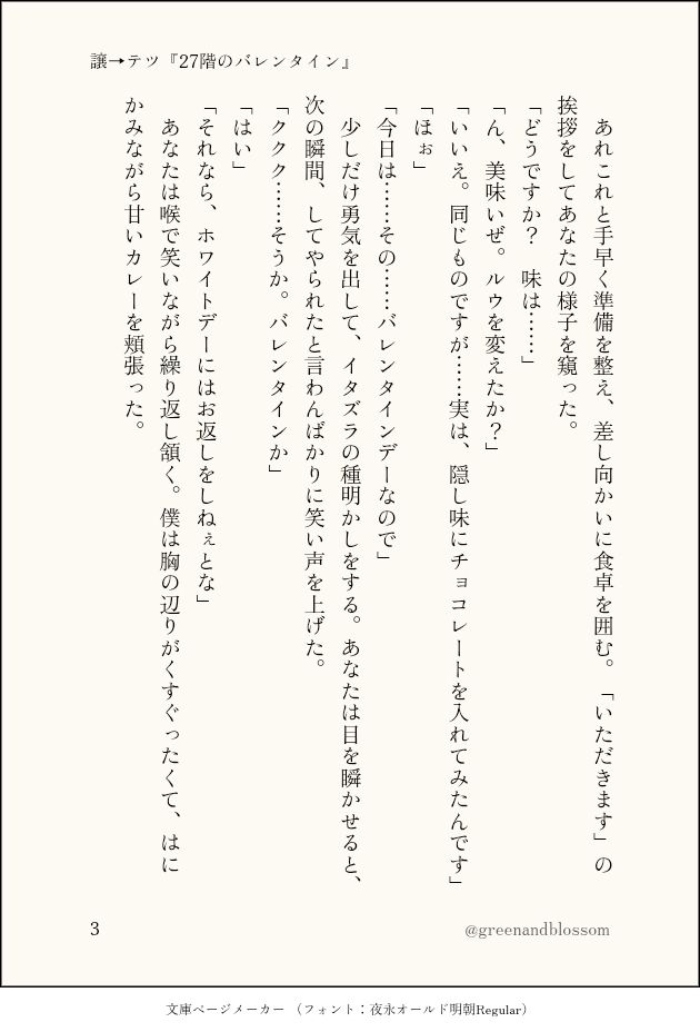 　あれこれと手早く準備を整え、差し向かいに食卓を囲む。「いただきます」の挨拶をしてあなたの様子を窺った。
「どうですか？　味は……」
「ん、美味いぜ。ルウを変えたか？」
「いいえ。同じものですが……実は、隠し味にチョコレートを入れてみたんです」
「ほぉ」
「今日は……その……バレンタインデーなので」
　少しだけ勇気を出して、イタズラの種明かしをする。あなたは目を瞬かせると、次の瞬間、してやられたと言わんばかりに笑い声を上げた。
「ククク……そうか。バレンタインか」
「はい」
「それなら、ホワイトデーにはお返しをしねぇとな」
　あなたは喉で笑いながら繰り返し頷く。僕は胸の辺りがくすぐったくて、はにかみながら甘いカレーを頬張った。