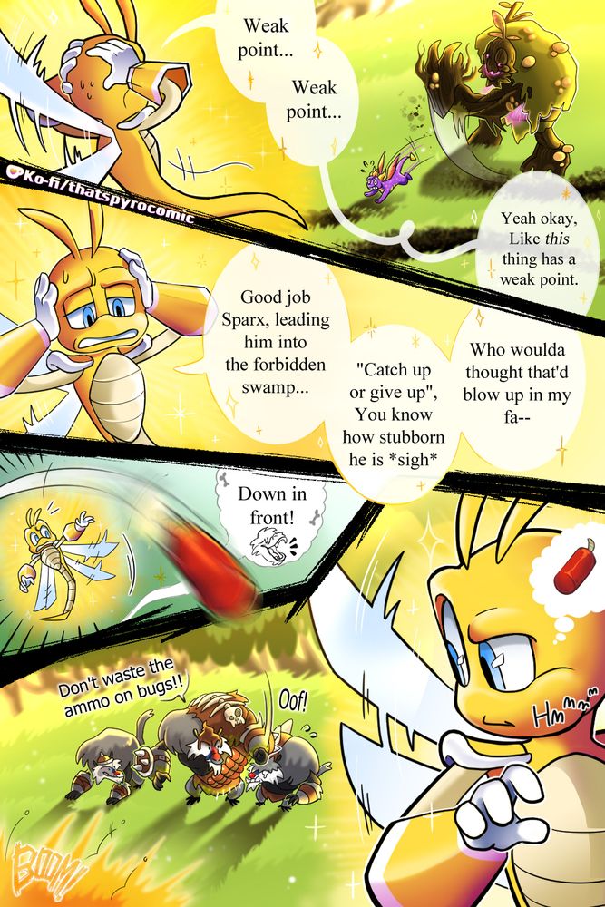 Sparx flies high over the battlefeild, wtahcing Spyro avoid a swipe from the ogre. His hands are on his head as he mumbles, "Weak point... Weak point..." But he can't find one, "Yeah okay, Like this thing has a weak point..."

In the next panel, he contemplates his past choices, still holding his hands on the side of his head, clearly stressed. "Good job Sparx," He says to himself, "Leading him into the forbidden swamp... 'Catch up or give up' You know how stubborn he is" He sighs before continuing in a disappointing but somewhat sarcastic tone, "Who woulda thought that's blow up in my face--" But before he can finish his thought, a small panel interjects.

A dynamic is thrown at him, just missing him as a smaller apoe yells, "Down in front!"

In the final larger panel, Sparx looks down to see the Larger ape smack the smaller one, telling him "Don't waste the ammo on bugs!!"

Spax ponders for a moment, at the dynamite...something else that can "blow up in my face". He gets an idea.