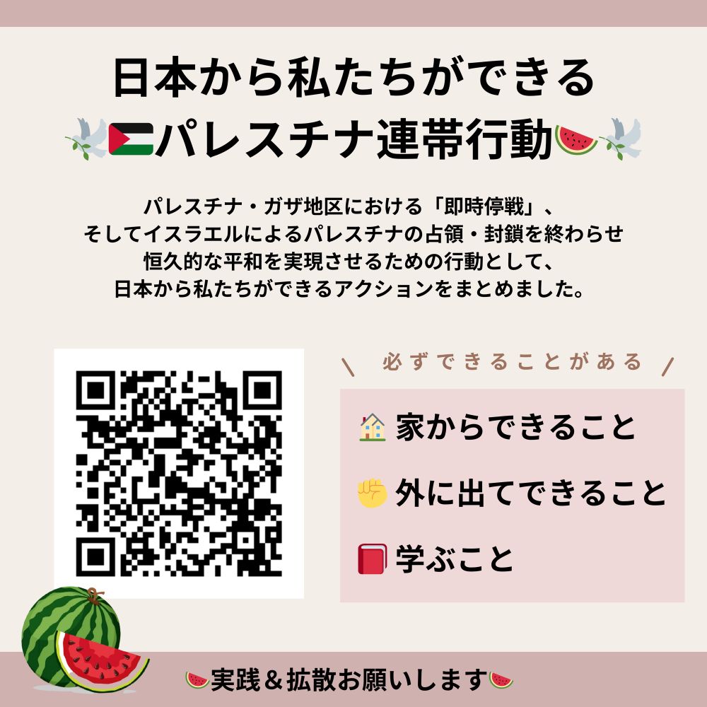 日本から私たちができるパレスチナ連帯行動
パレスチナ・ガザ地区における「即時停戦」、そしてイスラエルによるの占領・封鎖を終わらせ恒久的な平和を実現させるための行動として、日本から私達ができるアクションをまとめました。

必ずできることがある
家からできること
外に出てできること
学ぶこと

実践＆拡散お願いします

画像：パレスチナ連帯アクションをまとめたGoogle DocumentにリンクされたQRコード