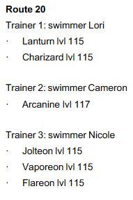 A list of trainers that appear on Route 20 in Kanto
Route 20
Trainer 1: swimmer Lori
- Lanturn lvl 115
- Charizard lvl 115

Trainer 2: swimmer Cameron
- Arcanine lvl 117

Trainer 3: swimmer Nicole
- Jolteon lvl 115
- Vaporeon lvl 115
- Flareon lvl 115