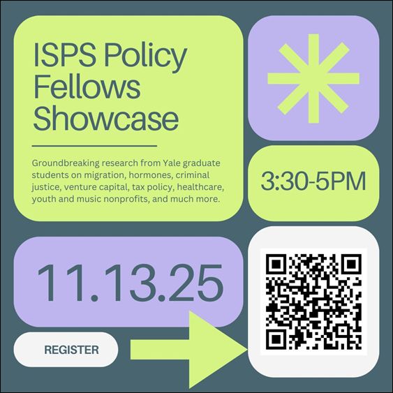 Graphic with green and purple boxes and text: ISPS Policy Fellows Showcase; Groundbreaking research from yale graduate students on migration, hormones, criminal justice, venture capital, tax policy, health care, youth, and music nonprofits, and much more. 3:30-5PM 11.13.25 Register.