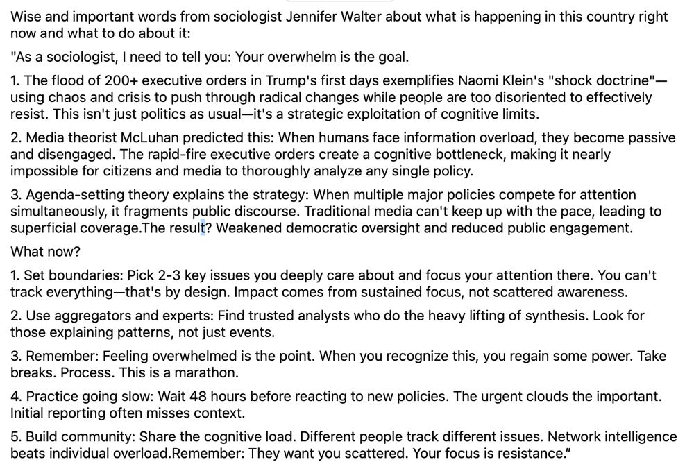 Wise and important words from sociologist Jennifer Walter about what is happening in this country right now and what to do about it:
"As a sociologist, I need to tell you: Your overwhelm is the goal.
1. The flood of 200+ executive orders in Trump's first days exemplifies Naomi Klein's "shock doctrine"—using chaos and crisis to push through radical changes while people are too disoriented to effectively resist. This isn't just politics as usual—it's a strategic exploitation of cognitive limits.
2. Media theorist McLuhan predicted this: When humans face information overload, they become passive and disengaged. The rapid-fire executive orders create a cognitive bottleneck, making it nearly impossible for citizens and media to thoroughly analyze any single policy.
3. Agenda-setting theory explains the strategy: When multiple major policies compete for attention simultaneously, it fragments public discourse. Traditional media can't keep up with the pace, leading to superficial coverage.The result? Weakened democratic oversight and reduced public engagement.
What now?
1. Set boundaries: Pick 2-3 key issues you deeply care about and focus your attention there. You can't track everything—that's by design. Impact comes from sustained focus, not scattered awareness.
2. Use aggregators and experts: Find trusted analysts who do the heavy lifting of synthesis. Look for those explaining patterns, not just events.
3. Remember: Feeling overwhelmed is the point. When you recognize this, you regain some power. Take breaks. Process. This is a marathon.
4. Practice going slow: Wait 48 hours before reacting to new policies. The urgent clouds the important. Initial reporting often misses context.
5. Build community: Share the cognitive load. Different people track different issues. Network intelligence beats individual overload.Remember: They want you scattered. Your focus is resistance.”