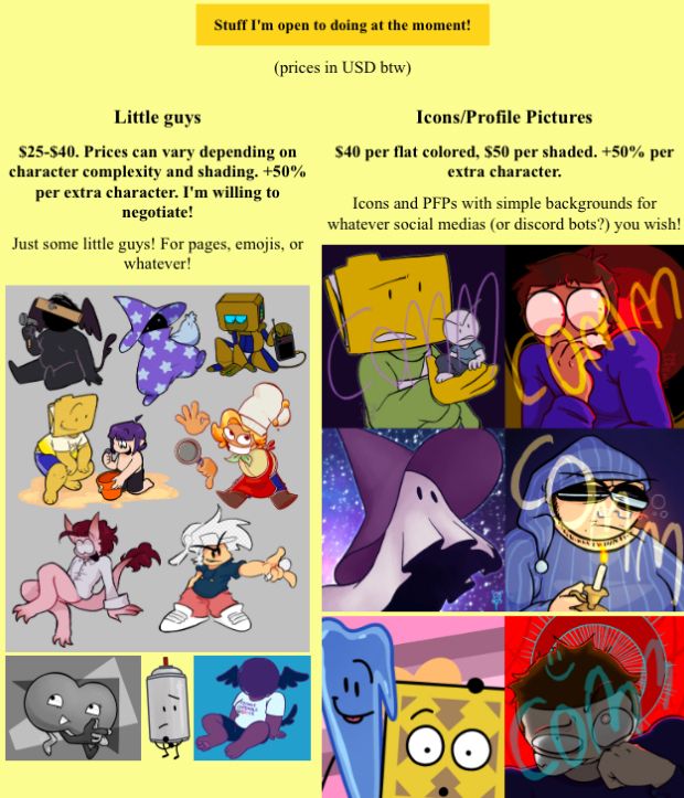 Stuff I'm open to doing at the moment!(prices in USD btw)

Little guys: Just some little guys! For pages, emojis, or whatever!
$25-$40. Prices can vary depending on character complexity and shading. +50% per extra character. I'm willing to negotiate!

Icons/Profile Pictures: Icons and PFPs with simple backgrounds for whatever social medias (or discord bots?) you wish!
$40 per flat colored, $50 per shaded. +50% per extra character.