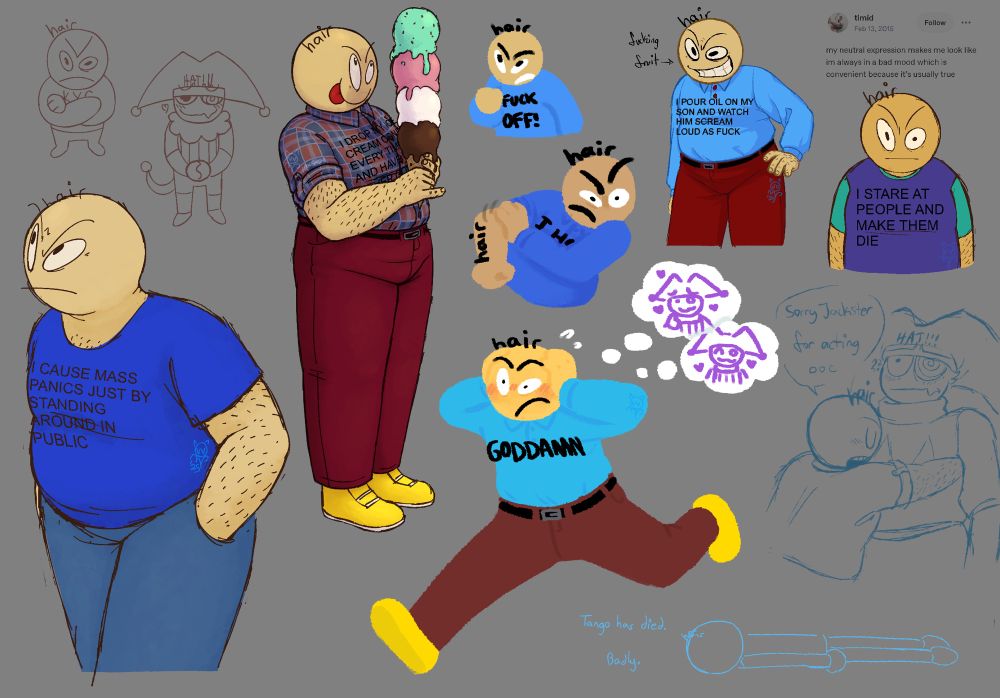 many drawings of tango (and some jacksters) filling a digital canvas. various styles, techniques, and brushes are used throughout. the drawings include:
- tango wearing a t-shirt and jeans; his shirt reads “I CAUSE MASS PANICS JUST BY STANDING AROUND IN PUBLIC”.
- tango wearing a blue and red plaid button-down and holding a tall ice cream cone with four scoops of different flavors, licking his lips. his shirt’s text is partially obscured by his arms and reads, “I DROP MY ICE CREAM CONE EVERY TIME AND HAVE NEVER GOTTEN TO…”
- two small doodles of tango and jackster. tango has his arms folded and jackster looks polite.
- three lineless doodles of tango. in one he’s fruitlessly running away from his own thought bubbles of jackster and his shirt reads, “GODDAMN”.
- tango standing with one hand on his hip. text reading “fucking fruit” points to him with an arrow. his shirt reads, “I POUR OIL ON MY SON AND WATCH HIM SCREAM LOUD AS FUCK”.
- tango staring directly at the viewer. his shirt, which is purple and teal, reads “I STARE AT PEOPLE AND MAKE THEM DIE.” a text post screenshot above him reads, “my neutral expression makes me look like im always in a bad mood which is convenient because it's usually true”.
- a sketch of tango hugging jackster and saying, “sorry jackster for acting out of character”. jackster looks baffled.
- a doodle of tango lying facedown on the ground with the caption “tango has died. badly.”