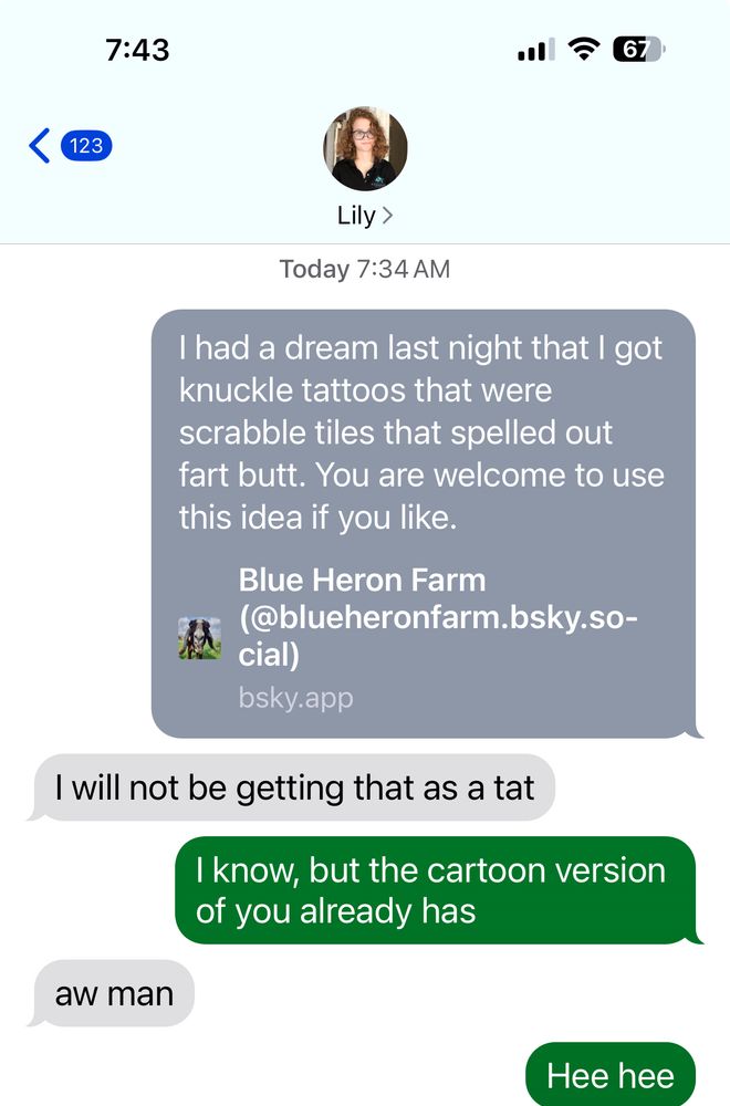 Screenshot of a text exchange with my daughter. The first is the original skeet about the knuckle tattoo spelling fart butt then Lillian saying they will not be getting that as a tat. I respond I know, but the cartoon version of you already has. They respond Oh man and I respond hee hee.