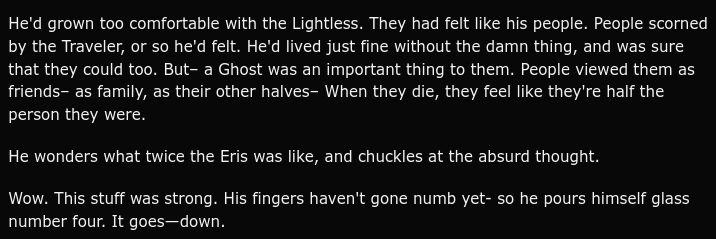 He'd grown too comfortable with the Lightless. They had felt like his people. People scorned by the Traveler, or so he'd felt. He'd lived just fine without the damn thing, and was sure that they could too. But– a Ghost was an important thing to them. People viewed them as friends– as family, as their other halves– When they die, they feel like they're half the person they were.

He wonders what twice the Eris was like, and chuckles at the absurd thought.

Wow. This stuff was strong. His fingers haven't gone numb yet- so he pours himself glass number four. It goes—down.
