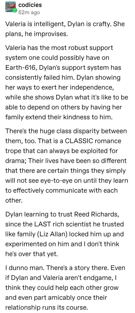 Valeria is intelligent, Dylan is crafty. She plans, he improvises.

Valeria has the most robust support system one could possibly have on Earth-616, Dylan's support system has consistently failed him. Dylan showing her ways to exert her independence, while she shows Dylan what it's like to be able to depend on others by having her family extend their kindness to him.

There's the huge class disparity between them, too. That is a CLASSIC romance trope that can always be exploited for drama; Their lives have been so different that there are certain things they simply will not see eye-to-eye on until they learn to effectively communicate with each other. 

Dylan learning to trust Reed Richards, since the LAST rich scientist he trusted like family (Liz Allan) locked him up and experimented on him and I don't think he's over that yet.

I dunno man. There's a story there. Even if Dylan and Valeria aren't endgame, I think they could help each other grow and even part amicably once their relationship runs its course.