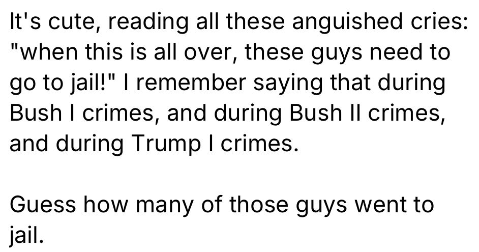 It's cute, reading all these anguished cries:
"when this is all over, these guys need to go to jail!" I remember saying that during Bush I crimes, and during Bush II crimes, and during Trump I crimes.
Guess how many of those guys went to jail.